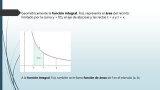 Geométricamente la función integral, F(x), representa el área del recinto
limitado por la curva y = f(t), el eje de abscisas y las rectas t = a y t = x.
A la función integral, F(x), también se le llama función de áreas de f en el intervalo [a, b].
 