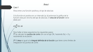 Área I
Caso 1
Área entre una función positiva y el eje de abscisas
Si la función es positiva en un intervalo [a, b] entonces la gráfica de la
función está por encima del eje de abscisas. El área de la función viene
dada por:
Para hallar el área seguiremos los siguientes pasos:
1º Se calculan los puntos de corte con con el eje OX, haciendo f(x) = 0 y
resolviendo la ecuación.
2º El área es igual a la integral definida de la función que tiene como límites de
integración los puntos de corte.
 