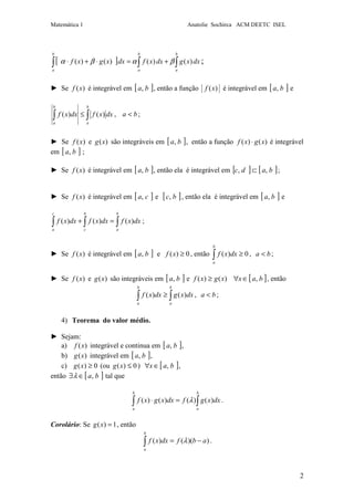 Matemática 1 Anatolie Sochirca ACM DEETC ISEL
2
[ ] ∫∫∫ +=⋅+⋅
b
a
b
a
b
a
dxxgdxxfdxxgxf )()()()( βαβα ;
► Se )(xf é integrável em [ ]ba, , então a função )(xf é integrável em [ ]ba, e
∫∫ ≤
b
a
b
a
dxxfdxxf )()( , ba < ;
► Se )(xf e )(xg são integráveis em [ ]ba, , então a função )()( xgxf ⋅ é integrável
em [ ]ba, ;
► Se )(xf é integrável em [ ]ba, , então ela é integrável em [ ] [ ]badc ,, ⊂ ;
► Se )(xf é integrável em [ ]ca, e [ ]bc, , então ela é integrável em [ ]ba, e
∫∫∫ =+
b
a
b
c
c
a
dxxfdxxfdxxf )()()( ;
► Se )(xf é integrável em [ ]ba, e 0)( ≥xf , então 0)( ≥∫
b
a
dxxf , ba < ;
► Se )(xf e )(xg são integráveis em [ ]ba, e [ ]baxxgxf ,)()( ∈∀≥ , então
∫∫ ≥
b
a
b
a
dxxgdxxf )()( , ba < ;
4) Teorema do valor médio.
► Sejam:
a) )(xf integrável e continua em [ ]ba, ,
b) )(xg integrável em [ ]ba, ,
c) 0)( ≥xg (ou 0)( ≤xg ) [ ]bax ,∈∀ ,
então [ ]ba,∈∃λ tal que
∫∫ =⋅
b
a
b
a
dxxgfdxxgxf )()()()( λ .
Corolário: Se 1)( =xg , então
))(()( abfdxxf
b
a
−=∫ λ .
 