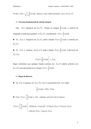 Matemática 1 Anatolie Sochirca ACM DEETC ISEL
3
O valor ∫−
=
b
a
dxxf
ab
f )(
1
)(λ chama-se valor médio da função )(xf em [ ]ba, .
5) Teorema fundamental do calculo integral.
Seja )(xf integrável em [ ]ba, . Porque no integral ∫
b
a
dxxf )( a variável de
integração é muda para qualquer [ ]bax ,∈ consideremos ∫=
x
a
dttfxF )()( .
► Se )(xf é integrável em [ ]ba, , então a função ∫=
x
a
dttfxF )()( é continua em
[ ]ba, .
► Se )(xf é continua em [ ]ba, , então a função ∫=
x
a
dttfxF )()( é derivável em
[ ]ba, e
)()()( xfdttfxF
x
a
=
′








=′ ∫ .
Daqui concluímos que qualquer função continua em [ ]ba, admite primitiva em
[ ]ba, e uma das primitivas é a função ∫=
x
a
dttfxF )()( .
6) Regra de Barrow.
► Se )(xf é continua em [ ]ba, e )(xF é uma primitiva de )(xf então:
)()()( aFbFdxxf
b
a
−=∫ .
► Com ∫=
)(
)(
)()(
xb
xa
dttfxF e )(tf continua em [ ])(),( xbxa tem-se:
[ ]
.)())(()())((
)())(()())(())(())(()()(
)(
)(
xaxafxbxbf
xaxaFxbxbFxaFxbFdttfxF
xb
xa
′⋅−′⋅=
=′⋅′−′⋅′=
′
−=
′








=′ ∫
 