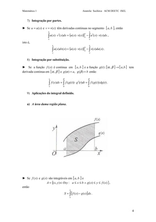 Matemática 1 Anatolie Sochirca ACM DEETC ISEL
4
7) Integração por partes.
► Se )(xuu = e )(xvv = têm derivadas continuas no segmento [ ]ba, , então
( ) ∫∫ ⋅′−⋅=′⋅
b
a
b
a
b
a
dxxvxuxvxudxxvxu )()()()()()( ,
isto é,
( ) ∫∫ −⋅=
b
a
b
a
b
a
xduxvxvxuxdvxu )()()()()()( .
8) Integração por substituição.
► Se a função )(xf é continua em [ ]ba, e a função [ ] [ ]batg ,,:)( →βα tem
derivada continua em [ ]βα, e bgag == )(,)( βα então
)())(()())(()( tdgtgfdttgtgfdxxf
b
a
∫∫∫ =′⋅=
β
α
β
α
.
9) Aplicações do integral definido.
a) A área duma região plana.
► Se )(xf e )(xg são integráveis em [ ]ba, e
{ })()(:),( xfyxgbxaOxyyxA ≤≤∧≤≤∈= ,
então
[ ]∫ −=
b
a
dxxgxfS )()( .
 