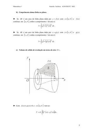 Matemática 1 Anatolie Sochirca ACM DEETC ISEL
5
b) Comprimento duma linha no plano.
► Se AB é um arco da linha plana dada por )(xfy = com [ ]bax ,∈ e )(xf
continua em [ ]ba, , então o comprimento l do arco é:
[ ]∫ ′+=
b
a
dxxfl
2
)(1 .
► Se AB é um arco da linha plana dada por )(ygx = com [ ]dcy ,∈ e )(yg
continua em [ ]dc, , então o comprimento l do arco é:
[ ]∫ ′+=
d
c
dyygl
2
)(1 .
c) Volume do sólido de revolução em torno do eixo xO .
► Com 0)()( ≥≥ xgxf e [ ]bax ,∈ tem-se:
[ ]∫ −⋅=
b
a
dxxgxfV )()( 22
π .
 