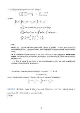 10 
As equações paramétricas para a curva C são dadas por: 
  
  
cos sen 
, 0 
sen 2 cos 
x t t dx t dt 
t 
y t t dy t dt 
      
     
    
Portanto, 
       2 
0 
2 2 2 2 2 2 2 
0 0 0 
3 2 2 
0 0 
( , ) ( , ) 
sen sen cos sen cos 
sen cos sen sen cos sen 
1 1 cos 1 
sen 2 . 
2 4 3 4 3 
C C C 
F d s M x y dx N x y dy y dx xy dy 
t t dt t t t dt 
t t t dt t dt t t dt 
t 
t t 
 
   
  
 
       
       
       
  
    
         
    
   
 
   
OBS: 
Observe que o resultado obtido no exemplo 3 foi o mesmo do exemplo 2, o que já era esperado, pois 
tomamos a mesma curva e apenas mudamos o modo de representá-la matematicamente. Portanto, lembre-se 
que: 
 O valor da integral de uma função ou uma forma diferenciável, sobre uma curva C, será sempre o 
mesmo, independentemente da expressão matemática que utilizamos para representá-la (forma cartesiana 
ou paramétrica). 
 O valor da integral de uma função ou uma forma diferenciável, sobre uma curva C, poderá ser 
diferente sobre caminhos (curvas) diferentes. 
Se uma curva C é formada pela união disjunta de n curvas C1, ... , Cn, ou seja, 
1 2 ... n C C C  C 
então, a integral de linha ao longo de C é igual a uma soma de integrais de linha dada por: 
1 2 
... 
C C C Cn 
 F d s   F d s   F d s    F d s 
EXEMPLO 4 Calcule a integral de linha 
C 
 F  d s , onde   4 F x, y  x i  xy j e C é o triângulo ligando os 
pontos (0,0), (1,0) e (0,1) orientado no sentido anti-horário. 
Solução 
 