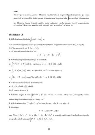 13 
OBS: 
Observe que no exemplo 3, como a diferencial é exata o valor da integral independe do caminho que vai do 
ponto (0,0) ao ponto (2,2). Assim, quando for calcular uma integral de linha , verifique primeiramente 
se a diferencial é exata. Se a diferencial for exata, você poderá escolher qualquer “curva” para representar 
o caminho C. Nesse caso, a escolha mais adequada, para o caminho C, seria uma reta. 
EXERCÍCIOS 6.7 
1. Calcule a integral de linha se: 
a) C consiste do segmento de reta que vai de (2,1) a (4,1) mais o segmento de reta que vai de (4,1) a (4,5); 
b) C é o segmento de reta de (2,1) a (4,5); 
c) As equações paramétricas de C são: 
2. Calcule a integral de linha ao longo do caminho C. 
a) onde C é o gráfico de de a 
b) onde C é o gráfico de de (0,0) a (2,8). 
c) onde C é o gráfico de de a (4,2). 
3. Verifique se as diferenciais dadas são exatas. 
a) 
b) 
4. Calcule a integral de linha de x = 0 até x = 2 sobre a reta y = 2x e, em seguida, avalie a 
mesma integral de linha ao longo da curva y = x2. 
5. Calcule a integral de 
ao longo da reta de x = 0 até x = 1. 
6. Mostre que: 
para é uma diferencial exata. Escolhendo um caminho 
apropriado, calcule a integral de (0,0) a (1,2). 
C 
dz 
2 
C 
xy dx  x dy 
   
2 5 
3 1 ; 3 2 , 1 . 
3 
x  t  y  t  t  t  
2 6 
C 
 x y dx  xy dy 
   3 y  x 1 1,0 1,2. 
  
C 
  y dx  x  y dy 2 y  x  2x 
  
C 
  x  y dx  x dy 2 y  x 4,2 
dz  4x  3ydx  3x 8ydy 
dz  ycos x dx senx dy 
 2  
C 
 xy dx  y dy 
  2 2 f x, y  x  y y  2x 
dz  Fx, y dx Gx, y dy, 
    2 2 2 2 F x, y  9x  4y  4xy e G x, y 8xy  2x 3y , 
  
C 
 F dx G dy 
