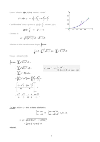 3 
Escreva a função restrita à curva C: 
  
2 2 3 
, , 
2 2 3 
x x x 
f x y xy f x x 
  
         
  
Considerando C como o gráfico de   
2 
2 
x 
g x  , encontre g’(x): 
    
2 
' 
2 
x 
g x   g x  x 
Encontre ds: 
 2 2 ds  1 g ' x  dx  1 x dx 
Substitua os itens encontrados na integral : 
Calcule a integral obtida: 
2o Caso: A curva C é dada na forma paramétrica. 
( ) '( ) 
; 
( ) '( ) a b 
x x t dx x t dt 
t t t 
y y t dy y t dt 
    
     
    
2 2 2 2 
2 2 
[ '( )] ( ) [ '( )] ( ) 
[ '( )] [ '( )] 
ds x t dt y t dt 
x t y t dt 
   
  
Portanto, 
f  x, y  xy 
C 
 xy ds 
1 3 1 
2 3 2 
0 0 
1 
1 1 
2 2 
C 
x 
 xy ds    x dx   x  x dx 
  
  
    
1 
3 2 
0 
1 
2 2 
0 
1 
2 
0 
1 5 3 
4 2 
0 
1 
5 3 
2 2 2 2 
0 
5 3 
1 
1 
2 
1 
1 
2 
1 
1 
2 
1 1 
2 2 5 3 
1 1 
10 6 
2 2 1 1 1 2 
. 
10 3 10 6 15 
C 
x 
x 
xy ds x x dx 
x x xdx 
u u udu 
u u 
u u du 
x x 
 
 
   
   
   
  
         
  
  
    
     
  
  
 
     
  
 
 
 
 