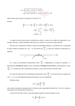 5 
      
    
2 2 2 
2 2 2 2 
' ' ' 
cos 1 cos 1 2 
ds x t y t z t dt 
sent t sen t t 
          
        
Ainda, observe que do ponto P ao ponto Q, t varia de 0 a 
Portanto, 
      
  
  
2 2 
2 2 
0 0 
2 2 2 
0 
1 2 2 1 
2 
2 2 2 
2 2 
2 2 1 . 
C 
t 
t 
x y z ds t dt t dt 
t 
t 
  
 
 
 
  
 
 
       
    
         
    
  
   
A integral de linha escalar pode ser utilizada para calcular a massa de um bastão de comprimento l, por 
exemplo, desde que a função densidade linear (massa por unidade de comprimento) seja conhecida. 
Para fazer isso, inicialmente dividimos o bastão em quantidades pequenas e consideramos m a quantidade 
de massa contida no segmento de x até x + x de maneira que é a massa por unidade de comprimento no 
segmento. 
Se a massa está distribuída uniformemente então, é independente da escolha do segmento e é 
denominada de densidade do corpo (ou mais corretamente, densidade de massa linear) e indicada por , ou seja, 
é constante em todo o comprimento do bastão. A massa total do bastão é então M =  l. 
Se a massa do bastão não estiver distribuída uniformemente, então é a densidade média no segmento de 
x até x + x, e seu valor depende da posição do segmento e de seu comprimento. 
Definimos então, 
como sendo a densidade em qualquer ponto x do bastão, onde a quantidade diferencial dm =  (x) dx é a massa de 
uma porção dx do comprimento do bastão em x. 
A massa total do corpo é então, a soma das pequenas porções de massa do bastão, ou seja, 
. 
2 . 
m 
x 
 
 
m 
x 
 
 
m 
x 
 
 
 
 
m 
x 
 
 
  
0 
lim 
x 
m dm 
x 
x dx 
 
  
 
  
 
0 
M  dm   (x) dx 
1 
 