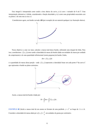 6 
Esta integral é interpretada como sendo a área abaixo da curva  (x) com x variando de 0 até l. Uma 
interpretação alternativa é obtida, considerando a função densidade  (x) como uma propriedade associada com 
os pontos x de uma reta (o eixo x). 
Consideremos agora, um bastão curvado AB (por exemplo) de um material qualquer (ver ilustração abaixo). 
Nosso objetivo é, uma vez mais, calcular a massa total desse bastão, utilizando uma integral de linha. Para 
isso, consideremos f  x, y como sendo a densidade de massa do bastão (dada em unidades de massa por unidade 
de comprimento) e ds uma quantidade infinitesimal (muito pequena) do bastão. Então, 
dm  f  x, yds 
é a quantidade de massa dessa porção - onde representa a densidade linear em cada ponto P da curva C 
que representa o bastão no plano cartesiano. 
Assim, a massa total do bastão é dada por: 
. 
EXEMPLO Calcule a massa total de um arame no formato de uma parábola 2 y  x ao longo de 1 x  4. 
Considere a densidade de massa dada por  ,  
y 
x y 
x 
  em unidades de grama por centímetro. 
f  x, y 
 ,  
C C 
M  dm   f x y ds 
C 
 