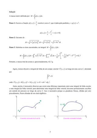 7 
Solução 
A massa total é definida por:  ,  . 
C 
M   x y ds 
Passo 1: Escreva a função  ,  
y 
x y 
x 
  restrita à curva C, que é dada pela parábola   2 y  g x  x . 
    
2 
, 0 
y x 
x y x x 
x x 
     
Passo 2: Encontre ds: 
    2 2 2 ds  1 g ' x  dx  1 2x  1 4x dx 
Passo 3: Substitua os itens encontrados, na integral  ,  : 
C 
M   x y ds 
  
65 
3 
4 65 
2 2 3/2 3/2 
1 5 
5 
1 1 
, 1 4 65 5 42,7 
12 12 
u 
u 
C 
M x y ds x x dx u du u 
 
 
           
     
Portanto, a massa total do arame é, aproximadamente, 42,7 g. 
Agora, iremos discutir a integral de linha de um campo vetorial F  x, y ao longo de uma curva C, denotada 
por 
C 
 F  d s 
onde F x, y Mx, yi  Nx, y j e d s dxi dy j . 
Antes, porém, é necessário observar que existe uma diferença importante entre uma integral de linha escalar 
e uma integral de linha vetorial: para determinar uma integral de linha vetorial, devemos primeiramente escolher 
um sentido de percurso ao longo da curva C. Isso é necessário porque as grandezas físicas, obtidas por este 
procedimento, ficam afetadas de um sinal algébrico. 
 