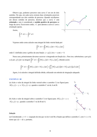 8 
Observe que, podemos percorrer uma curva C em um de dois 
sentidos. Ou seja, em cada curva existem duas orientações possíveis 
correspondendo aos dois sentidos de percurso. Quando escolhemos 
um desses sentidos de percurso, dizemos que a curva C está 
orientada e este é considerado o sentido positivo de percurso ao 
longo da curva. Escrevemos então, –C para denotar a curva C com a 
orientação oposta. 
Assim, 
C C 
F d s F d s 
 
     
Vejamos então como calcular uma integral de linha vetorial dada por: 
 ,   ,  
C C 
 F d s   M x y dx  N x y dy 
onde C é definida como o gráfico de uma função y  g x de x = a até x = b. 
Nesse caso, primeiramente devemos escrever o integrando em função de x. Para isso, substituímos y por g(x) 
e dy por g ' xdx na integral  ,   ,  
C C 
 F d s   M x y dx  N x y dy , obtendo assim: 
 ,   ,   ,    ,   '  
b 
a 
C C 
 F d s   M x y dx  N x y dy   M x g x dx  N x g x g x dx 
Agora, é só calcular a integral definida obtida, utilizando um método de integração adequado. 
EXEMPLO 1 
(a) Ache o valor da integral de linha vetorial sobre o caminho C (ver figura) para 
M x, y  y e N x, y  xy quando o caminho C vai de A até B. 
(b) Ache o valor da integral sobre o caminho C (ver figura) para M x, y  y e 
N x, y  xy , quando o caminho C vai de B até A. 
Solução 
(a) Considerando (equação da reta que vai de A até B) a função que define o caminho C, com 1  x  0, 
temos que e, portanto, 
y 1 x 
dy  dx 
 