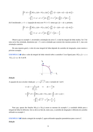 9 
         
  
0 
1 
0 0 1 
2 2 2 
1 1 0 
, , 1 1 
2 
1 1 1 . 
3 
C C 
F d s M x y dx N x y dy x dx x x dx 
x x x dx x dx x dx 
             
             
    
   
   
(b) Considerando (equação da reta) com temos que e, portanto, 
         
1 
0 
1 1 
2 2 
0 0 
, , 1 1 
2 
1 1 . 
3 
C C 
F d s M x y dx N x y dy x dx x x dx 
x x x dx x dx 
             
            
    
   
  
Observe que no exemplo 1, invertendo a orientação da curva C, o sinal da integral de linha mudou. Se C for 
uma curva lisa orientada, denotamos por –C a curva orientada que consiste dos mesmos pontos de C, mas com 
orientação contrária. 
De uma maneira geral, o valor de uma integral de linha depende do caminho de integração, como mostra o 
próximo exemplo. 
EXEMPLO 2 Ache o valor da integral de linha vetorial sobre o caminho C (ver figura) para M x, y  y e 
Nx, y  xy de A até B. 
Solução 
A equação do arco circular é dada por: 2 y   1 x com x variando de 1 até 0. 
2 
0 
2 2 
1 
1 
( , ) ( , ) 
1 
1 . 
4 3 
y 
C C C 
x x 
dy dx dy dx 
x y 
F d s M x y dx N x y dy y dx xy dy 
x x dx 
 
      
 
        
       
  
   
 
Note que, apesar das funções M(x,y) e N(x,y) serem as mesmas do exemplo 1, o resultado obtido para a 
integral de linha foi diferente. Isto se deve ao fato de, neste caso, o caminho de integração é diferente do caminho 
utilizado no exemplo 1. 
EXEMPLO 3 Calcule a integral do exemplo 2, agora utilizando equações paramétricas para a curva C. 
Solução 
y 1 x 0  x 1, dy  dx 
 