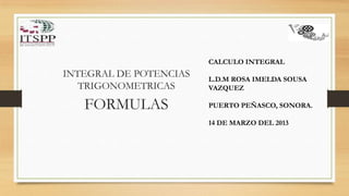 CALCULO INTEGRAL
INTEGRAL DE POTENCIAS   L.D.M ROSA IMELDA SOUSA
   TRIGONOMETRICAS      VAZQUEZ

   FORMULAS             PUERTO PEÑASCO, SONORA.

                        14 DE MARZO DEL 2013
 