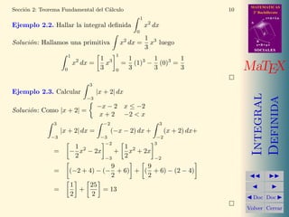 MATEMATICAS
2º Bachillerato
A
s = B + m v
r = A + l u
B
d
SOCIALESSOCIALES
MaTEX
Integral
Definida
Doc Doc
Volver Cerrar
Secci´on 2: Teorema Fundamental del C´alculo 10
Ejemplo 2.2. Hallar la integral deﬁnida
1
0
x2
dx
Soluci´on: Hallamos una primitiva x2
dx =
1
3
x3
luego
1
0
x2
dx =
1
3
x3
1
0
=
1
3
(1)3
−
1
3
(0)3
=
1
3
Ejemplo 2.3. Calcular
3
−3
|x + 2| dx
Soluci´on: Como |x + 2| =
−x − 2 x ≤ −2
x + 2 −2 < x
3
−3
|x + 2| dx =
−2
−3
(−x − 2) dx +
3
−2
(x + 2) dx+
= −
1
2
x2
− 2x
−2
−3
+
1
2
x2
+ 2x
3
−2
= (−2 + 4) − (−
9
2
+ 6) + (
9
2
+ 6) − (2 − 4)
=
1
2
+
25
2
= 13
 