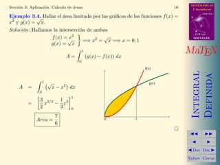 MATEMATICAS
2º Bachillerato
A
s = B + m v
r = A + l u
B
d
SOCIALESSOCIALES
MaTEX
Integral
Definida
Doc Doc
Volver Cerrar
Secci´on 3: Aplicaci´on. C´alculo de ´areas 16
Ejemplo 3.4. Hallar el ´area limitada por las gr´aﬁcas de las funciones f(x) =
x2
y g(x) =
√
x.
Soluci´on: Hallamos la intersecci´on de ambas
f(x) = x2
g(x) =
√
x
=⇒ x2
=
√
x =⇒ x = 0, 1
A =
1
0
(g(x) − f(x)) dx
A =
1
0
√
x − x2
dx
=
3
2
x3/2
−
1
3
x3
1
0
Area =
7
6
10
f(x)
g(x)
 