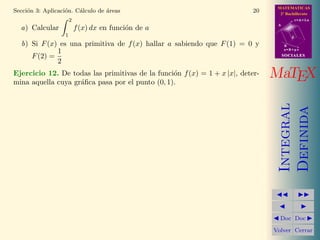 MATEMATICAS
2º Bachillerato
A
s = B + m v
r = A + l u
B
d
SOCIALESSOCIALES
MaTEX
Integral
Definida
Doc Doc
Volver Cerrar
Secci´on 3: Aplicaci´on. C´alculo de ´areas 20
a) Calcular
2
1
f(x) dx en funci´on de a
b) Si F(x) es una primitiva de f(x) hallar a sabiendo que F(1) = 0 y
F(2) =
1
2
Ejercicio 12. De todas las primitivas de la funci´on f(x) = 1 + x |x|, deter-
mina aquella cuya gr´aﬁca pasa por el punto (0, 1).
 