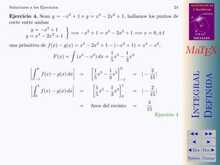 MATEMATICAS
2º Bachillerato
A
s = B + m v
r = A + l u
B
d
SOCIALESSOCIALES
MaTEX
Integral
Definida
Doc Doc
Volver Cerrar
Soluciones a los Ejercicios 24
Ejercicio 4. Sean y = −x2
+ 1 e y = x4
− 2x2
+ 1, hallamos los puntos de
corte entre ambas
y = −x2
+ 1
y = x4
− 2x2
+ 1
=⇒ −x2
+ 1 = x4
− 2x2
+ 1 =⇒ x = 0, ±1
una primitiva de f(x) − g(x) = x4
− 2x2
+ 1 − (−x2
+ 1) = x4
− x2
,
F(x) = (x4
− x2
) dx =
1
5
x5
−
1
3
x3
0
−1
f(x) − g(x) dx =
1
5
x5
−
1
3
x3
0
−1
= | −
2
15
|
1
0
f(x) − g(x) dx =
1
5
x5
−
1
3
x3
1
0
= | −
2
15
|
= Area del recinto =
4
15
Ejercicio 4
 