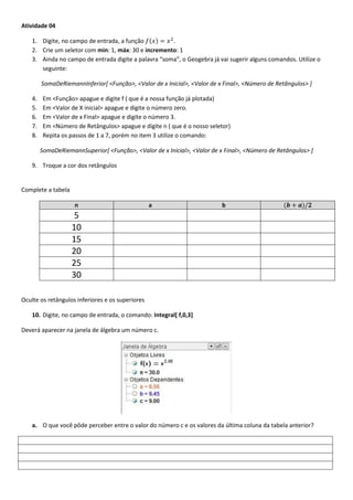 Atividade 04
1. Digite, no campo de entrada, a função ( ) .
2. Crie um seletor com min: 1, máx: 30 e incremento: 1
3. Ainda no campo de entrada digite a palavra “soma”, o Geogebra já vai sugerir alguns comandos. Utilize o
seguinte:
SomaDeRiemannInferior[ <Função>, <Valor de x Inicial>, <Valor de x Final>, <Número de Retângulos> ]
4. Em <Função> apague e digite f ( que é a nossa função já plotada)
5. Em <Valor de X inicial> apague e digite o número zero.
6. Em <Valor de x Final> apague e digite o número 3.
7. Em <Número de Retângulos> apague e digite n ( que é o nosso seletor)
8. Repita os passos de 1 a 7, porém no item 3 utilize o comando:
SomaDeRiemannSuperior[ <Função>, <Valor de x Inicial>, <Valor de x Final>, <Número de Retângulos> ]
9. Troque a cor dos retângulos
Complete a tabela
n a b ( )
5
10
15
20
25
30
Oculte os retângulos inferiores e os superiores
10. Digite, no campo de entrada, o comando: Integral[ f,0,3]
Deverá aparecer na janela de álgebra um número c.
a. O que você pôde perceber entre o valor do número c e os valores da última coluna da tabela anterior?
 