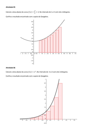 Atividade 05
Calcule a área abaixo da curva ( ) , No intervalo de 1 a 5 com oito retângulos.
Confira o resultado encontrado com o apoio do Geogebra.
Atividade 06
Calcule a área abaixo da curva ( ) , No intervalo de -2 a 2 com oito retângulos.
Confira o resultado encontrado com o apoio do Geogebra.
 