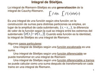 Integral de Stieltjes.
La integral de Riemann-Stieltjes es una generalización de la
integral de Cauchy-Riemann.
b
b



a

f d ,

 f  x  d  x 
a

Es una integral de una función según otra función; en la
construcción de sumas para distintas particiones se emplea, en
lugar de la amplitud de cada subintervalo,  xi  xi 1  , la diferencia
de valor de la función según la cual se integra entre los extremos del
subintervalo   xi     xi 1  . Cuando esta función es la identidad,
la integral de Stieltjes es una integral de Riemann.





Algunos casos particulares:
Una integral de Stieltjes según una función escalonada es una
suma.
Una integral de Stieltjes según una función diferenciable se
puede transformar en una integral de Riemann
Una integral de Stieltjes según una función diferenciable a tramos
se puede calcular como una suma después de transformarla en cada
tramo en una integral de Riemann.
1

 