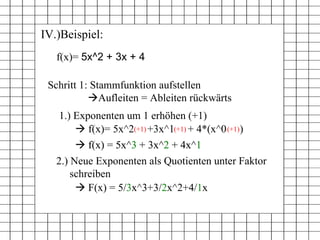 IV.)Beispiel:    f(x) = 5x^3 + 3x^2 + 4x^1  f(x)=  5x^2 + 3x + 4 Schritt 1: Stammfunktion aufstellen  Aufleiten = Ableiten rückwärts    f(x)= 5x^2  +3x^1  + 4*(x^0  ) (+1) (+1) (+1) 1.) Exponenten um 1 erhöhen (+1)    F(x) =  5/ 3 x^3+3/ 2 x^2+4/ 1 x 2.) Neue Exponenten als Quotienten unter Faktor  schreiben    f(x) = 5x^ 3  + 3x^ 2  + 4x^ 1 