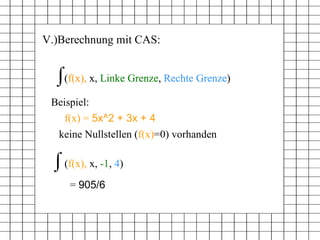 V.)Berechnung mit CAS: (f(x), x, Linke Grenze, Rechte Grenze) Beispiel: f(x) =  5x^2 + 3x + 4 ( f(x),  x,  Linke Grenze ,  Rechte Grenze ) ( f(x),  x,  -1 ,  4 ) =  905/6   keine Nullstellen ( f(x) =0) vorhanden 