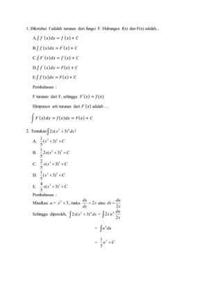 1. Diketahui f adalah turunan dari fungsi F. Hubungan f(x) dan F(x) adalah...
A.∫ 𝑓′ ( 𝑥) 𝑑𝑥 = 𝑓′( 𝑥)+ 𝐶
B.∫ 𝑓 ( 𝑥) 𝑑𝑥 = 𝐹′( 𝑥)+ 𝐶
C.∫ 𝐹′ ( 𝑥) 𝑑𝑥 = 𝑓′( 𝑥) + 𝐶
D.∫ 𝑓′ ( 𝑥) 𝑑𝑥 = 𝐹( 𝑥) + 𝐶
E.∫ 𝑓 ( 𝑥) 𝑑𝑥 = 𝐹( 𝑥)+ 𝐶
Pembahasan :
F turunan dari F, sehingga 𝐹′( 𝑥) = 𝑓(𝑥)
Himpunan arti turunan dari 𝐹′( 𝑥) adalah …
∫ 𝐹′( 𝑥) 𝑑𝑥 = 𝑓( 𝑥) 𝑑𝑥 = 𝐹( 𝑥) + 𝐶
2. Tentukan  dxxx 42
)3(2 !
A. Cx  52
)3(
5
1
B. Cxx  52
)3(2
5
1
C. Cxx  53
)3(
5
2
D. Cx  53
)3(
5
1
E. Cxx  53
)3(
5
4
Pembahasan :
Misalkan u = 32
x , maka x
dx
du
2 atau
x
du
dx
2

Sehingga diperoleh,   dxxx 42
)3(2 =  x
du
ux
2
2 4
=  duu4
= Cu 5
5
1
 