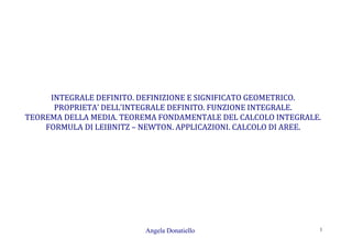 Angela Donatiello 1
INTEGRALE DEFINITO. DEFINIZIONE E SIGNIFICATO GEOMETRICO.
PROPRIETA’ DELL’INTEGRALE DEFINITO. FUNZIONE INTEGRALE.
TEOREMA DELLA MEDIA. TEOREMA FONDAMENTALE DEL CALCOLO INTEGRALE.
FORMULA DI LEIBNITZ – NEWTON. APPLICAZIONI. CALCOLO DI AREE.
 