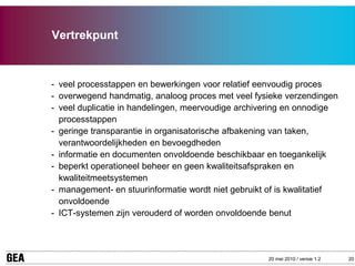 Vertrekpunt



- veel processtappen en bewerkingen voor relatief eenvoudig proces
- overwegend handmatig, analoog proces met veel fysieke verzendingen
- veel duplicatie in handelingen, meervoudige archivering en onnodige
  processtappen
- geringe transparantie in organisatorische afbakening van taken,
  verantwoordelijkheden en bevoegdheden
- informatie en documenten onvoldoende beschikbaar en toegankelijk
- beperkt operationeel beheer en geen kwaliteitsafspraken en
  kwaliteitmeetsystemen
- management- en stuurinformatie wordt niet gebruikt of is kwalitatief
  onvoldoende
- ICT-systemen zijn verouderd of worden onvoldoende benut




                                                     20 mei 2010 / versie 1.2   20
 