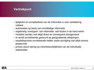 Vertrekpunt



- tijdigheid en compleetheid van de informatie is voor verbetering
  vatbaar
- autorisaties op basis van onvolledige informatie
- regelmatig ‘overtypen’ van informatie, wat fouten in de hand werkt
- mutaties worden niet altijd direct en consequent doorgevoerd
- er wordt onvoldoende gestuurd op gesignaleerde afwijkingen
- escalatieproces onvoldoende helder zodat opvolging niet altijd correct
  plaatsvindt
- proces stuurt weinig op verantwoordelijkheid van de individuele
  stakeholder




                                                       20 mei 2010 / versie 1.2   21
 