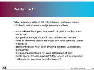Reality check!



Echter wijst de praktijk uit dat het initiëren en realiseren van een
ketenbrede aanpak maar moeilijk van de grond komt.

- een marketeer heeft geen interesse in de postkamer, laat staan
  het archief
- een productmanager vindt ICT maar een blok aan het been
- sales en marketing dienen een hoger doel in de perceptie van de
  organisatie
- documentlogistiek heeft geen of weinig aandacht van het hoger
  management
- met documentlogistiek is het lastig profileren (niet sexy)
- inzicht door overzicht en overzicht door inzicht: wie kent de keten
  voldoende om succesvol te implementeren?


                                                          20 mei 2010 / versie 1.2   24
 