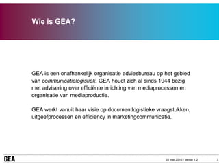 Wie is GEA?




GEA is een onafhankelijk organisatie adviesbureau op het gebied
van communicatielogistiek. GEA houdt zich al sinds 1944 bezig
met advisering over efficiënte inrichting van mediaprocessen en
organisatie van mediaproductie.

GEA werkt vanuit haar visie op documentlogistieke vraagstukken,
uitgeefprocessen en efficiency in marketingcommunicatie.




                                                     20 mei 2010 / versie 1.2   3
 