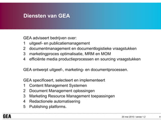 Diensten van GEA



GEA adviseert bedrijven over:
1 uitgeef- en publicatiemanagement
2 documentmanagement en documentlogistieke vraagstukken
3 marketingproces optimalisatie, MRM en MOM
4 efficiënte media productieprocessen en sourcing vraagstukken

GEA ontwerpt uitgeef-, marketing- en documentprocessen.

GEA specificeert, selecteert en implementeert
1 Content Management Systemen
2 Document Management oplossingen
3 Marketing Resource Management toepassingen
4 Redactionele automatisering
5 Publishing platforms.

                                                    20 mei 2010 / versie 1.2   4
 