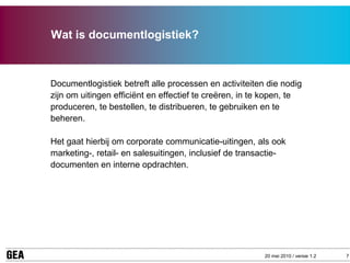 Wat is documentlogistiek?



Documentlogistiek betreft alle processen en activiteiten die nodig
zijn om uitingen efficiënt en effectief te creëren, in te kopen, te
produceren, te bestellen, te distribueren, te gebruiken en te
beheren.

Het gaat hierbij om corporate communicatie-uitingen, als ook
marketing-, retail- en salesuitingen, inclusief de transactie-
documenten en interne opdrachten.




                                                         20 mei 2010 / versie 1.2   7
 