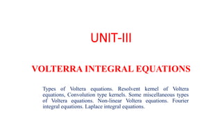 UNIT-III
VOLTERRA INTEGRAL EQUATIONS
Types of Voltera equations. Resolvent kernel of Voltera
equations, Convolution type kernels. Some miscellaneous types
of Voltera equations. Non-linear Voltera equations. Fourier
integral equations. Laplace integral equations.
 