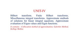UNIT-IV
Hilbert transform. Finite Hilbert transforms.
Miscellaneous integral transforms. Approximate methods
of solutions for linear integral equations. Approximate
evaluation of Eigen values and Eigen functions.
It contains : Collocation method of approximation, Galerkin Method,
Kellogs Methos
 
