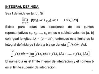 10
INTEGRAL DEFINIDA
Sea f definida en [a, b]. Si
[f(x1) x + f(x2) x + … + f(xn) x]
Existe para todas las elecciones de los puntos
representativos x1, x2, …, xn en los n subintervalos de [a, b]
con igual longitud x = (b – a)/n, entonces este límite es la
integral definida de f de a a b y se denota . Así,
El número a es el límite inferior de integración y el número b
es el límite superior de integración.


n
lim

b
a
dx
x
f )
(
 
x
x
f
x
x
f
x
x
f
dx
x
f n
n
b
a









 )
(
.....
)
(
)
(
lim
)
( 2
1
 