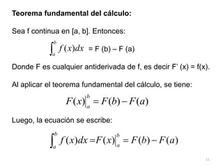 11
Teorema fundamental del cálculo:
Sea f continua en [a, b]. Entonces:
= F (b) – F (a)
Donde F es cualquier antiderivada de f, es decir F’ (x) = f(x).
Al aplicar el teorema fundamental del cálculo, se tiene:
Luego, la ecuación se escribe:

b
a
dx
x
f )
(
)
(
)
(
)
( a
F
b
F
x
F
b
a


)
(
)
(
)
(
)
( a
F
b
F
x
F
dx
x
f
b
a
b
a




 