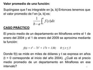 12
Valor promedio de una función:
Supóngase que f es integrable en [a, b] Entonces tenemos que
el valor promedio de f en [a, b] es:
CASO PRÁCTICO
El precio medio de un departamento en Miraflores entre el 1 de
enero del 2004 y el 1 de enero del 2009 se aproxima mediante
la función:
f(t) = t3 – 7t2 + 17t + 130; 0 ≤ t ≤ 5
Donde f(t) se mide en miles de dólares y t se expresa en años
(t = 0 corresponde al inicio del año 2004). ¿Cuál es el precio
medio promedio de un departamento en Miraflores en ese
intervalo?


b
a
dx
x
f
a
b
)
(
1
 