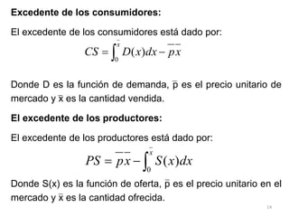 14
 

x
x
p
dx
x
D
CS
0
)
(
Excedente de los consumidores:
El excedente de los consumidores está dado por:
Donde D es la función de demanda, p es el precio unitario de
mercado y x es la cantidad vendida.
El excedente de los productores:
El excedente de los productores está dado por:
Donde S(x) es la función de oferta, p es el precio unitario en el
mercado y x es la cantidad ofrecida.



x
dx
x
S
x
p
PS
0
)
(
 