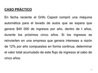 16
CASO PRÁCTICO
En fecha reciente el Grifo Capsol compró una máquina
automática para el lavado de autos que se espera que
genere $40 000 de ingresos por año, dentro de t años,
durante los próximos cinco años. Si los ingresos se
reinvierten en una empresa que genera intereses a razón
de 12% por año compuestos en forma continua, determinar
el valor total acumulado de este flujo de ingresos al cabo de
cinco años.
 