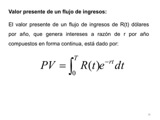18
Valor presente de un flujo de ingresos:
El valor presente de un flujo de ingresos de R(t) dólares
por año, que genera intereses a razón de r por año
compuestos en forma continua, está dado por:
dt
e
t
R
PV rt
T



0
)
(
 