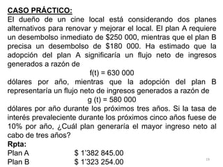 19
CASO PRÁCTICO:
El dueño de un cine local está considerando dos planes
alternativos para renovar y mejorar el local. El plan A requiere
un desembolso inmediato de $250 000, mientras que el plan B
precisa un desembolso de $180 000. Ha estimado que la
adopción del plan A significaría un flujo neto de ingresos
generados a razón de
f(t) = 630 000
dólares por año, mientras que la adopción del plan B
representaría un flujo neto de ingresos generados a razón de
g (t) = 580 000
dólares por año durante los próximos tres años. Si la tasa de
interés prevaleciente durante los próximos cinco años fuese de
10% por año, ¿Cuál plan generaría el mayor ingreso neto al
cabo de tres años?
Rpta:
Plan A $ 1’382 845.00
Plan B $ 1’323 254.00
 