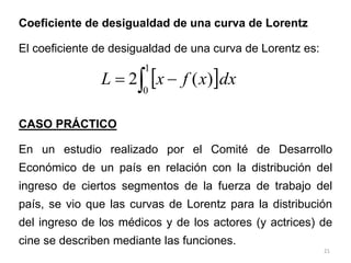 21
Coeficiente de desigualdad de una curva de Lorentz
El coeficiente de desigualdad de una curva de Lorentz es:
CASO PRÁCTICO
En un estudio realizado por el Comité de Desarrollo
Económico de un país en relación con la distribución del
ingreso de ciertos segmentos de la fuerza de trabajo del
país, se vio que las curvas de Lorentz para la distribución
del ingreso de los médicos y de los actores (y actrices) de
cine se describen mediante las funciones.
 dx
x
f
x
L  

1
0
)
(
2
 