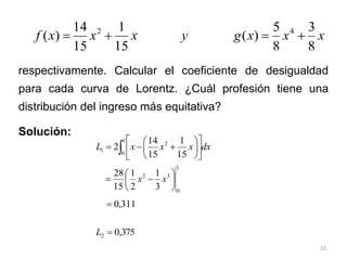 22
respectivamente. Calcular el coeficiente de desigualdad
para cada curva de Lorentz. ¿Cuál profesión tiene una
distribución del ingreso más equitativa?
Solución:
x
x
x
g
y
x
x
x
f
8
3
8
5
)
(
15
1
15
14
)
( 4
2




dx
x
x
x
L  














1
0
2
1
15
1
15
14
2
1
0
3
2
3
1
2
1
15
28







 x
x
311
,
0

375
,
0
2 
L
 