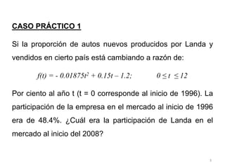 3
CASO PRÁCTICO 1
Si la proporción de autos nuevos producidos por Landa y
vendidos en cierto país está cambiando a razón de:
f(t) = - 0.01875t2 + 0.15t – 1.2; 0 ≤ t ≤ 12
Por ciento al año t (t = 0 corresponde al inicio de 1996). La
participación de la empresa en el mercado al inicio de 1996
era de 48.4%. ¿Cuál era la participación de Landa en el
mercado al inicio del 2008?
 