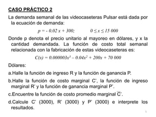 5
CASO PRÁCTICO 2
La demanda semanal de las videocaseteras Pulsar está dada por
la ecuación de demanda:
p = - 0.02 x + 300; 0 ≤ x ≤ 15 000
Donde p denota el precio unitario al mayoreo en dólares, y x la
cantidad demandada. La función de costo total semanal
relacionada con la fabricación de estas videocaseteras es:
C(x) = 0.000003x3 – 0.04x2 + 200x + 70 000
Dólares:
a.Halle la función de ingreso R y la función de ganancia P.
b.Halle la función de costo marginal C’, la función de ingreso
marginal R’ y la función de ganancia marginal P’.
c.Encuentre la función de costo promedio marginal C’.
d.Calcule C’ (3000), R’ (3000) y P’ (3000) e interprete los
resultados.
 