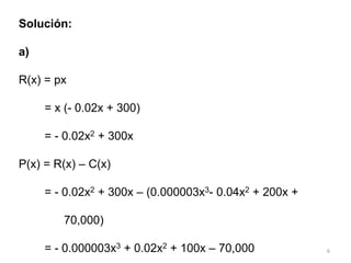 6
Solución:
a)
R(x) = px
= x (- 0.02x + 300)
= - 0.02x2 + 300x
P(x) = R(x) – C(x)
= - 0.02x2 + 300x – (0.000003x3- 0.04x2 + 200x +
70,000)
= - 0.000003x3 + 0.02x2 + 100x – 70,000
 
