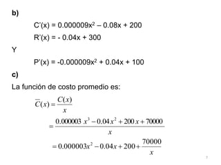 7
b)
C’(x) = 0.000009x2 – 0.08x + 200
R’(x) = - 0.04x + 300
Y
P’(x) = -0.000009x2 + 0.04x + 100
c)
La función de costo promedio es:
x
x
C
x
C
)
(
)
( 
x
x
x
x 70000
200
04
.
0
000003
.
0 2
3




x
x
x
70000
200
04
.
0
000003
.
0 2




 