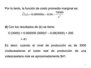 8
Por lo tanto, la función de costo promedio marginal es:
d) Con los resultados de (b) se tiene:
C’(3000) = 0.000009 (3000)2 – 0.08(3000) + 200
= 41
Es decir, cuando el nivel de producción es de 3000
viodecaseteras el costo real de producción de una
videocasetera más es aproximadamente $41.
2
70000
04
.
0
000006
.
0
)
(
x
x
x
C 


 