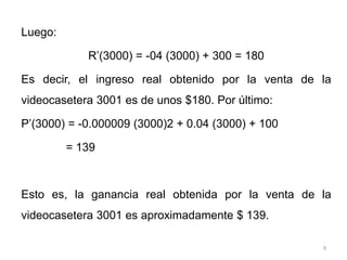 9
Luego:
R’(3000) = -04 (3000) + 300 = 180
Es decir, el ingreso real obtenido por la venta de la
videocasetera 3001 es de unos $180. Por último:
P’(3000) = -0.000009 (3000)2 + 0.04 (3000) + 100
= 139
Esto es, la ganancia real obtenida por la venta de la
videocasetera 3001 es aproximadamente $ 139.
 