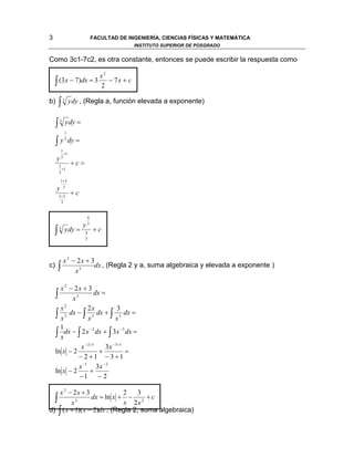 3                                 FACULTAD DE INGENIERÍA, CIENCIAS FÍSICAS Y MATEMÁTICA
                                                   INSTITUTO SUPERIOR DE POSGRADO


Como 3c1-7c2, es otra constante, entonces se puede escribir la respuesta como

                                     x2
    ∫ (3x − 7)dx = 3                 2
                                        − 7x + c


b)       ∫   3    y dy , (Regla a, función elevada a exponente)


     ∫   3       y dy =
             1

     ∫ y 3 dy =
          1
            +1
     y    3

         1
                   +c=
           +1
         3

          1+ 3

     y     3

         1+ 3
                   +c
          3


                              4

                          y   3

    ∫    3   y dy =       4
                                  +c
                          3




             x 2 − 2x + 3
c)      ∫         x3
                         dx , (Regla 2 y a, suma algebraica y elevada a exponente )


       x 2 − 2x + 3
     ∫ x 3 dx =
       x2          2x          3
     ∫ x 3 dx − ∫ x 3 dx + ∫ x 3 dx =
       1
     ∫ xdx − ∫ 2 x dx + ∫ 3x dx =
                    −2          −3



               x − 2 +1   3x −3+1
     ln x − 2           +          =
              − 2 +1 − 3 +1
              x −1 3x − 2
     ln x − 2        +
               −1       −2

    x 2 − 2x + 3             2     3
  ∫ x 3 dx = ln x + x − 2 x 2 + c
d) ∫ ( x + 1)( x − 2)dx , (Regla 2, suma algebraica)
 